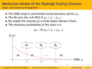 Markovian Model of the Rayleigh Fading Channel
States and Stationary Probabilities

        The SINR range is partitioned using boundary points γn .
        The BS uses the n-th MCS if γn ≤ γ < γn+1 .
        We model the channel as a Finite States Markov Chain.
        The stationary probability of the state n is
                                            pn = Pr{γn ≤ γ < γn+1 }

         fγ (γ)


                               N1               N2                  Nn


                   p0                  p1               ...                    pn
                                                                                      SINR, γ
                               γ1                γ2                 γn

G. Verticale (Politecnico di Milano)   An Expression for Queuing Delay . . .        October 2009   6 / 21
 