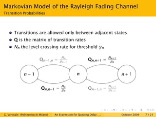 Markovian Model of the Rayleigh Fading Channel
Transition Probabilities




        Transitions are allowed only between adjacent states
        Q is the matrix of transition rates
        Nn the level crossing rate for threshold γn

                                            Nn                                 Nn+1
                             Qn−1,n =      pn−1                  Qn,n+1 =       pn


                n−1                                     n                             n+1

                                            Nn                                 Nn+1
                              Qn,n−1 =      pn                   Qn+1,n =      pn+1




G. Verticale (Politecnico di Milano)   An Expression for Queuing Delay . . .          October 2009   7 / 21
 