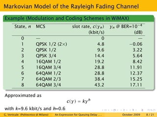 Markovian Model of the Rayleigh Fading Channel

Example (Modulation and Coding Schemes in WiMAX)
        State, n         MCS                        slot rate, c(γn )          γn @ BER=10−4
                                                             (kbit/s)                    (dB)
              0          —                                         0                       —
              1          QPSK 1/2 (2×)                           4.8                   −0.06
              2          QPSK 1/2                                9.6                    3.22
              3          QPSK 3/4                               14.4                    5.64
              4          16QAM 1/2                              19.2                    8.42
              5          16QAM 3/4                              28.8                   11.91
              6          64QAM 1/2                              28.8                   12.37
              7          64QAM 2/3                              38.4                   15.25
              8          64QAM 3/4                              43.2                   17.11

Approximated as
                                                c(γ) = kγ h
with k=9.6 kbit/s and h=0.6
G. Verticale (Politecnico di Milano)   An Expression for Queuing Delay . . .        October 2009   8 / 21
 