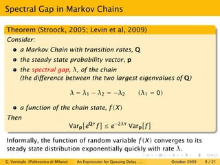Spectral Gap in Markov Chains

Theorem (Stroock, 2005; Levin et al, 2009)
Consider:
        a Markov Chain with transition rates, Q
        the steady state probability vector, p
        the spectral gap, λ, of the chain
        (the diﬀerence between the two largest eigenvalues of Q)

                                       λ = λ1 − λ2 = −λ2                   (λ1 = 0)

        a function of the chain state, f (X )
Then
                                       Varp eQτ f ≤ e−2λτ Varp f

Informally, the function of random variable f (X ) converges to its
steady state distribution exponentially quickly with rate λ.
G. Verticale (Politecnico di Milano)     An Expression for Queuing Delay . . .        October 2009   9 / 21
 