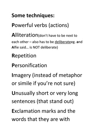 Some techniques:
Powerful verbs (actions)
Alliteration(don’t have to be next to
each other – also has to be deliberateeg. and
Alfie said… is NOT deliberate)
Repetition
Personification
Imagery (instead of metaphor
or simile if you’re not sure)
Unusually short or very long
sentences (that stand out)
Exclamation marks and the
words that they are with
 