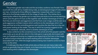 Gender
The primary gender was male and the secondary audience was female I have
stuck with this with all my models being male, as stereotypical image of indie artists
are men, including the three different magazines I researched, also it is more
difficult to find female models to fit the image of indie rock.The clothes the is
wearing also reflects the gender as it is masculine and sticks to the normal ideology,
which suits the genre of music so fits together well. Another stereotype of men is
that they are dominant and aggressive and the front cover image could be seen as a
quite aggressive confident stance which conforms to the stereotype which men
have and that he is the controlling person and it pushes the idea that he is the one
with power looking at the reader.The way in which he is posing suggests to the
read a “no nonsense” attitude, which is another stereotype of men.
It also conforms to the conventions as in the article all of the people I said the
artist looks up to are all men which in the indie genre is generally dominated with
men, so if people are buying my magazine are expecting to find men in the image,
as well as trying to show men as hard-working which is another stereotype
associated with men.With the target audience being men it seems correct to have
a man as the artist.
It challenges the idea of indie artists also as there are not many male indie
artists as generally they are in bands, so to have one artist shows that he has been
hard working which challenges the stereotypes
 
