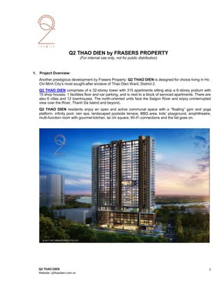 Q2 THAO DIEN by FRASERS PROPERTY
(For internal use only, not for public distribution)
1. Project Overview:
Another prestigious development by Frasers Property: Q2 THAO DIEN is designed for choice living in Ho
Chi Minh City’s most sought-after enclave of Thao Dien Ward, District 2.
Q2 THAO DIEN comprises of a 32-storey tower with 315 apartments sitting atop a 6-storey podium with
15 shop houses, 1 facilities floor and car parking, and is next to a block of serviced apartments. There are
also 6 villas and 12 townhouses. The north-oriented units face the Saigon River and enjoy uninterrupted
view over the River, Thanh Da Island and beyond.
Q2 THAO DIEN residents enjoy an open and active communal space with a “floating” gym and yoga
platform, infinity pool, rain spa, landscaped poolside terrace, BBQ area, kids’ playground, amphitheatre,
multi-function room with gourmet kitchen, tai chi square, Wi-Fi connections and the list goes on.
Q2 THAO DIEN 1
Website: q2thaodien.com.vn
 