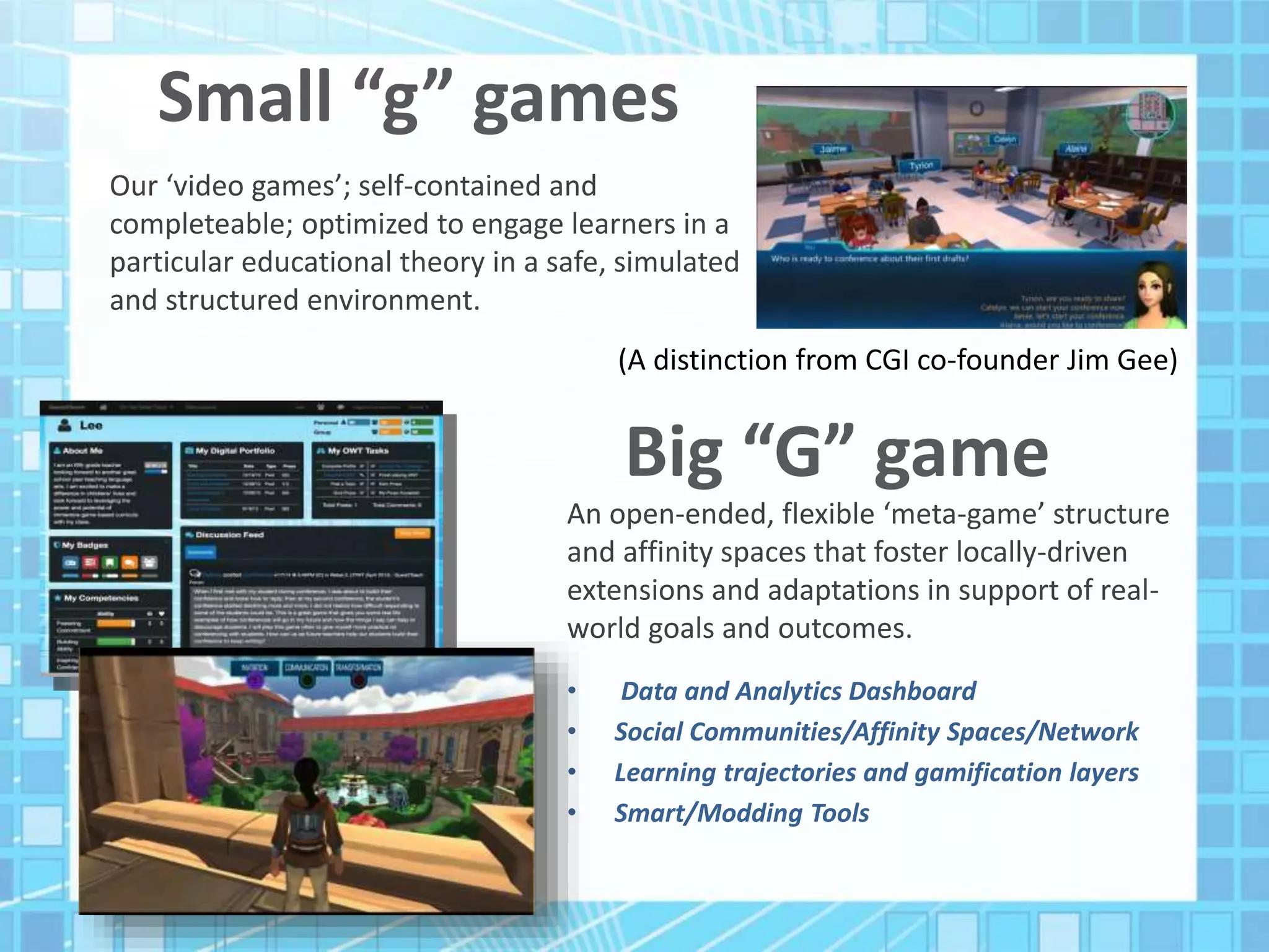 Small “g” games
Our ‘video games’; self-contained and
completeable; optimized to engage learners in a
particular educational theory in a safe, simulated
and structured environment.
An open-ended, flexible ‘meta-game’ structure
and affinity spaces that foster locally-driven
extensions and adaptations in support of real-
world goals and outcomes.
• Data and Analytics Dashboard
• Social Communities/Affinity Spaces/Network
• Learning trajectories and gamification layers
• Smart/Modding Tools
Big “G” game
(A distinction from CGI co-founder Jim Gee)
 