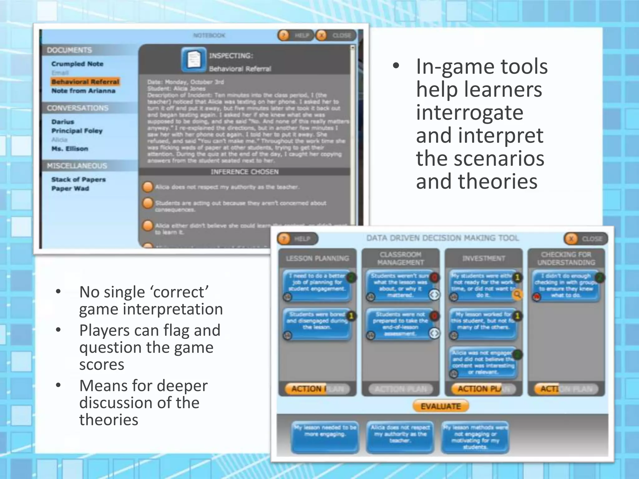 • In-game tools
help learners
interrogate
and interpret
the scenarios
and theories
• No single ‘correct’
game interpretation
• Players can flag and
question the game
scores
• Means for deeper
discussion of the
theories
 