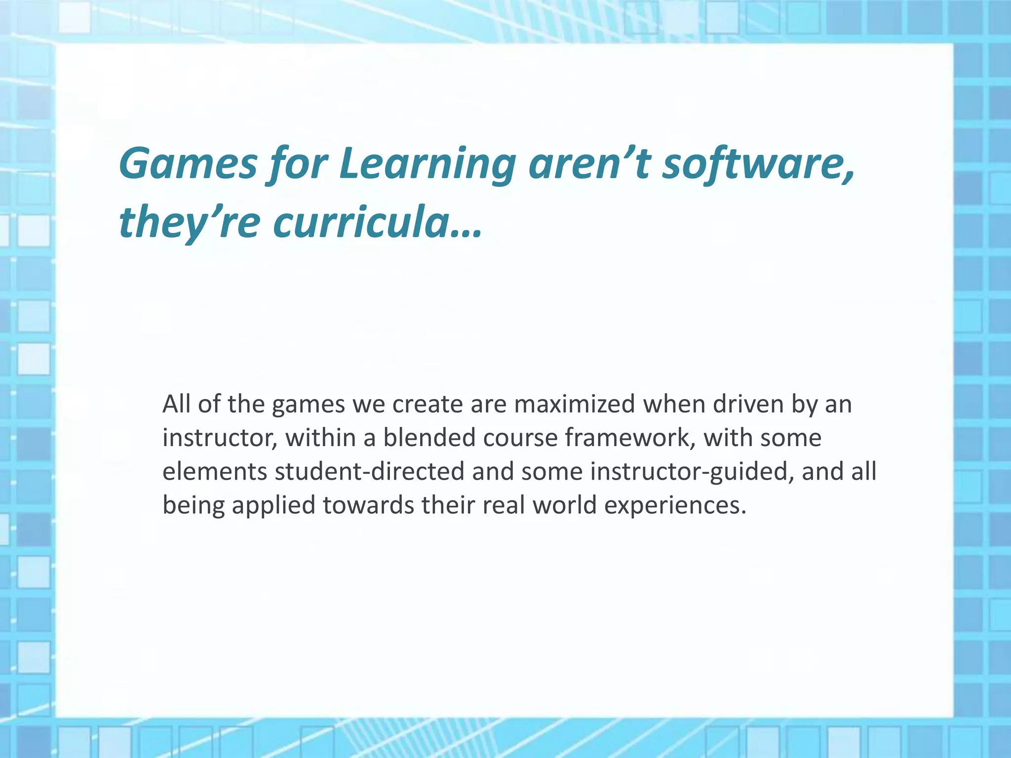 Games for Learning aren’t software,
they’re curricula…
All of the games we create are maximized when driven by an
instructor, within a blended course framework, with some
elements student-directed and some instructor-guided, and all
being applied towards their real world experiences.
 