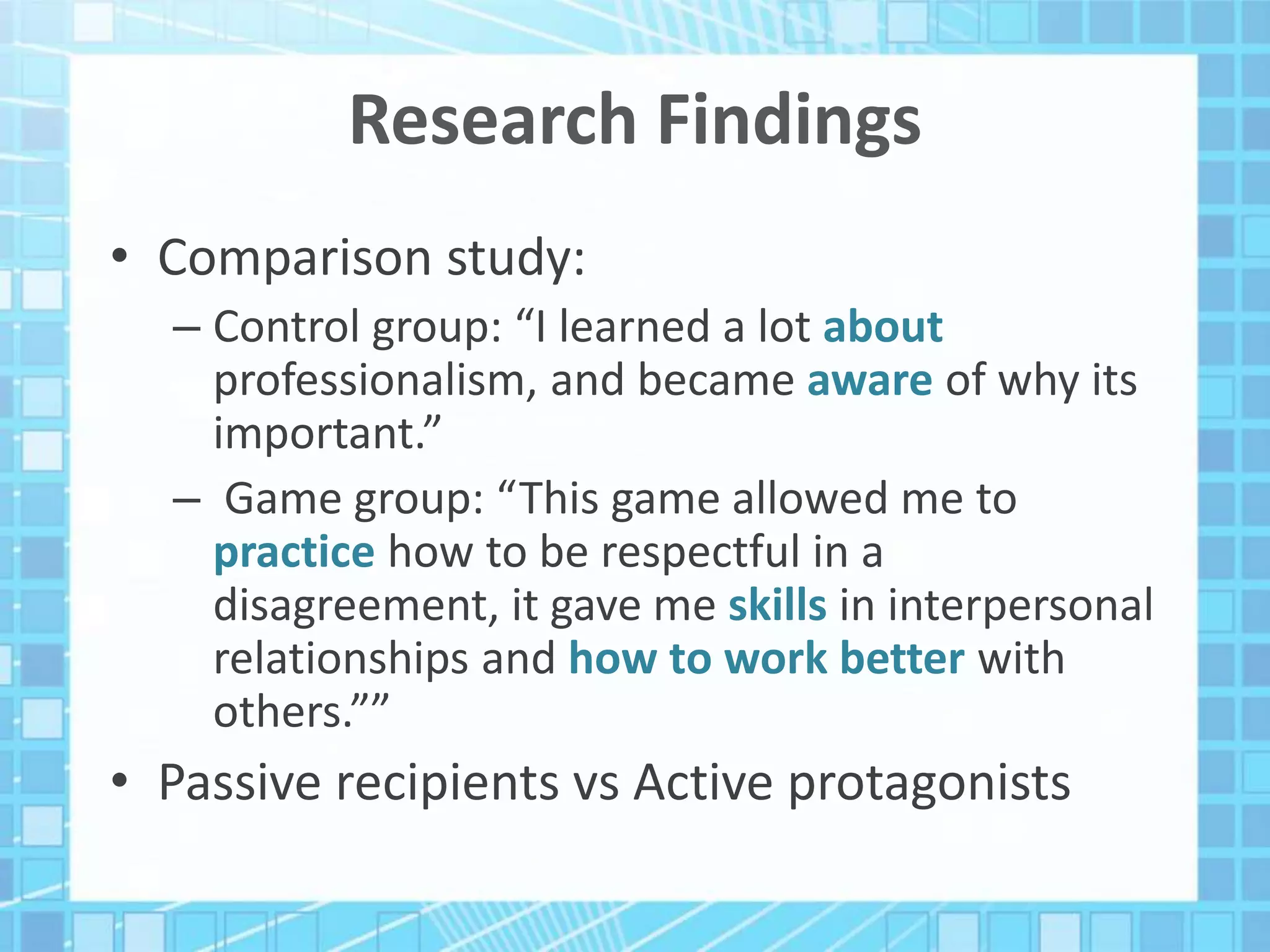 Research Findings
• Comparison study:
– Control group: “I learned a lot about
professionalism, and became aware of why its
important.”
– Game group: “This game allowed me to
practice how to be respectful in a
disagreement, it gave me skills in interpersonal
relationships and how to work better with
others.””
• Passive recipients vs Active protagonists
 