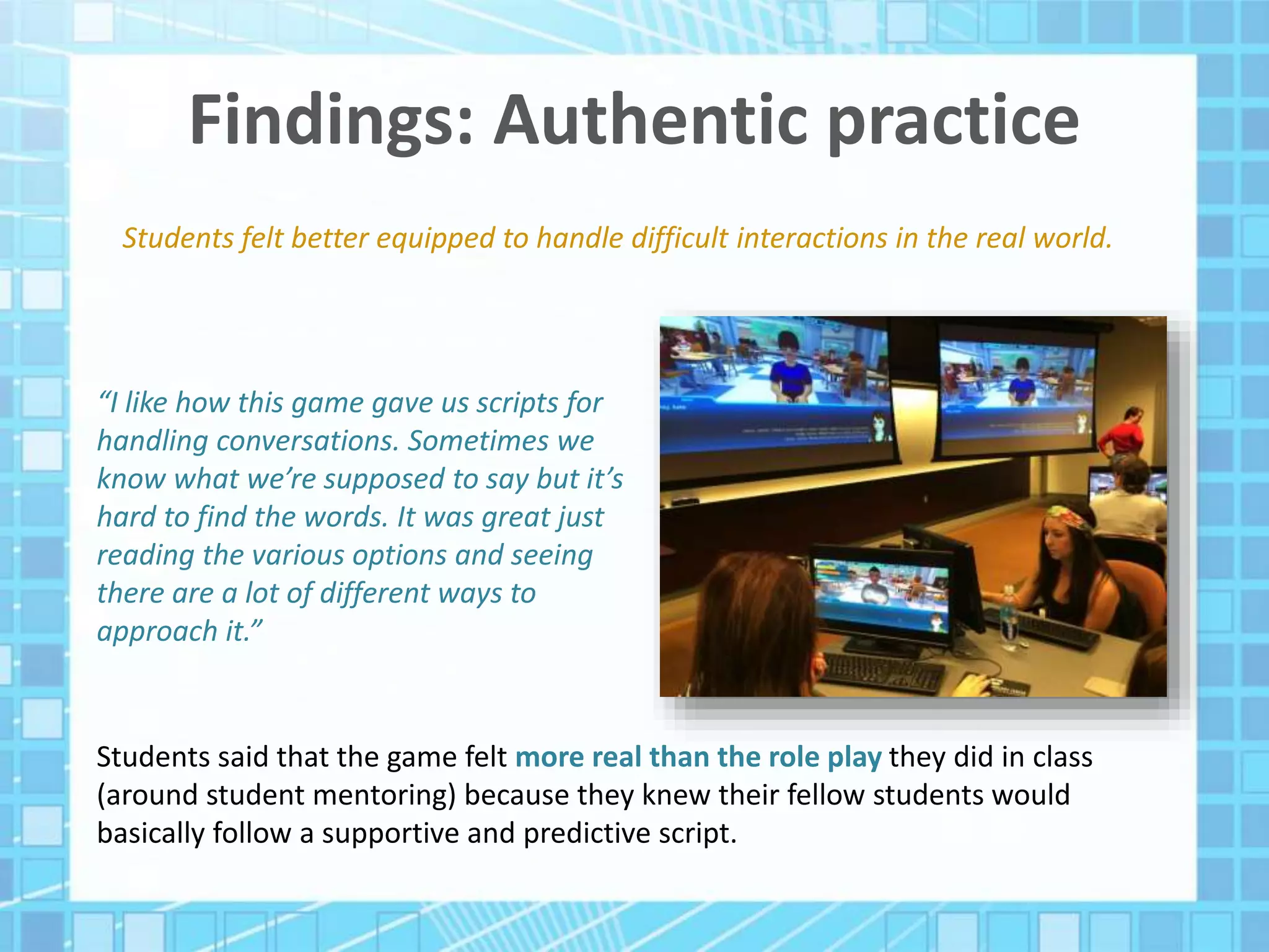 Findings: Authentic practice
Students felt better equipped to handle difficult interactions in the real world.
“I like how this game gave us scripts for
handling conversations. Sometimes we
know what we’re supposed to say but it’s
hard to find the words. It was great just
reading the various options and seeing
there are a lot of different ways to
approach it.”
Students said that the game felt more real than the role play they did in class
(around student mentoring) because they knew their fellow students would
basically follow a supportive and predictive script.
 