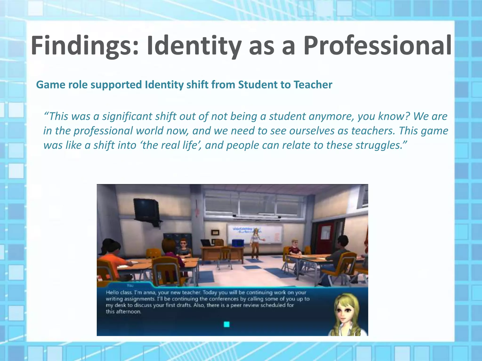 Findings: Identity as a Professional
Game role supported Identity shift from Student to Teacher
“This was a significant shift out of not being a student anymore, you know? We are
in the professional world now, and we need to see ourselves as teachers. This game
was like a shift into ‘the real life’, and people can relate to these struggles.”
 