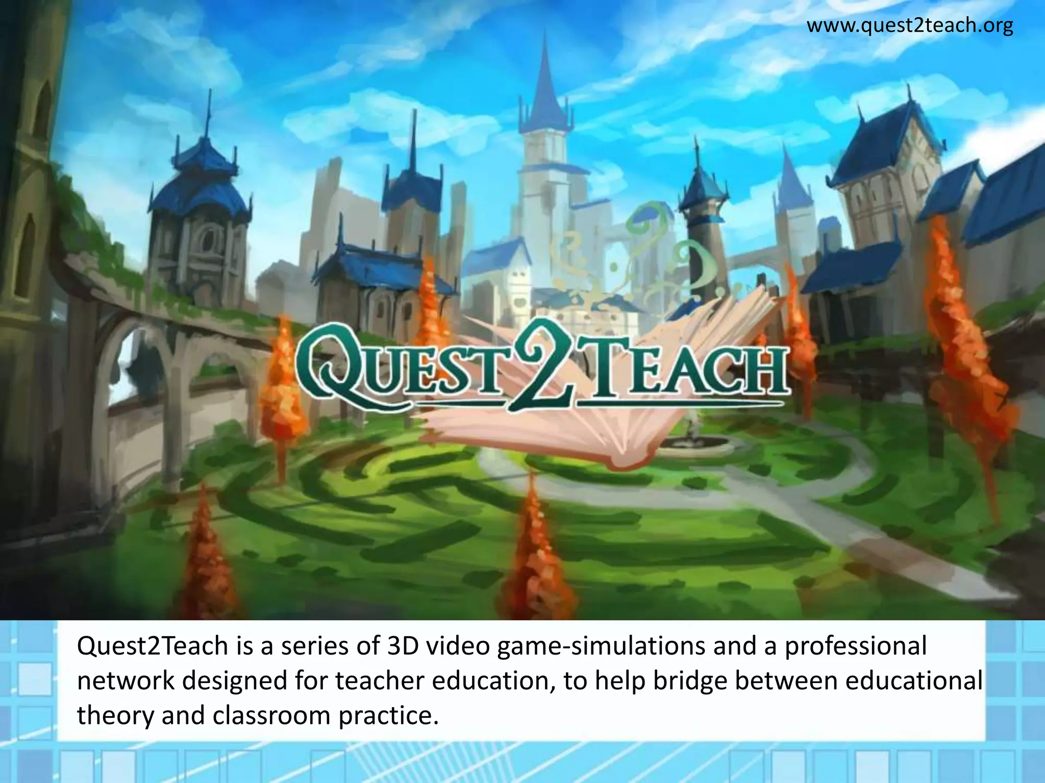 www.quest2teach.org
Quest2Teach is a series of 3D video game-simulations and a professional
network designed for teacher education, to help bridge between educational
theory and classroom practice.
 
