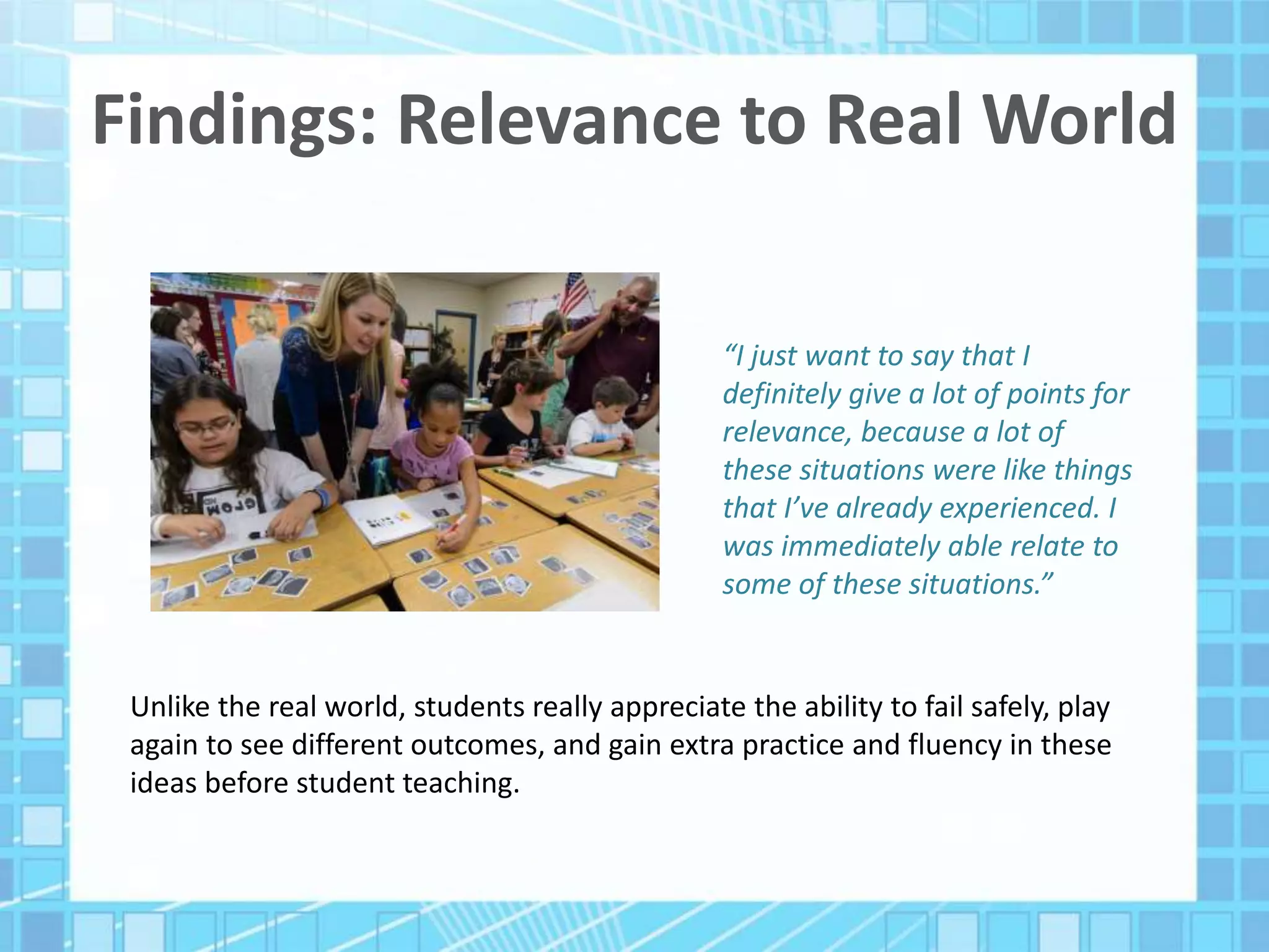 Findings: Relevance to Real World
“I just want to say that I
definitely give a lot of points for
relevance, because a lot of
these situations were like things
that I’ve already experienced. I
was immediately able relate to
some of these situations.”
Unlike the real world, students really appreciate the ability to fail safely, play
again to see different outcomes, and gain extra practice and fluency in these
ideas before student teaching.
 