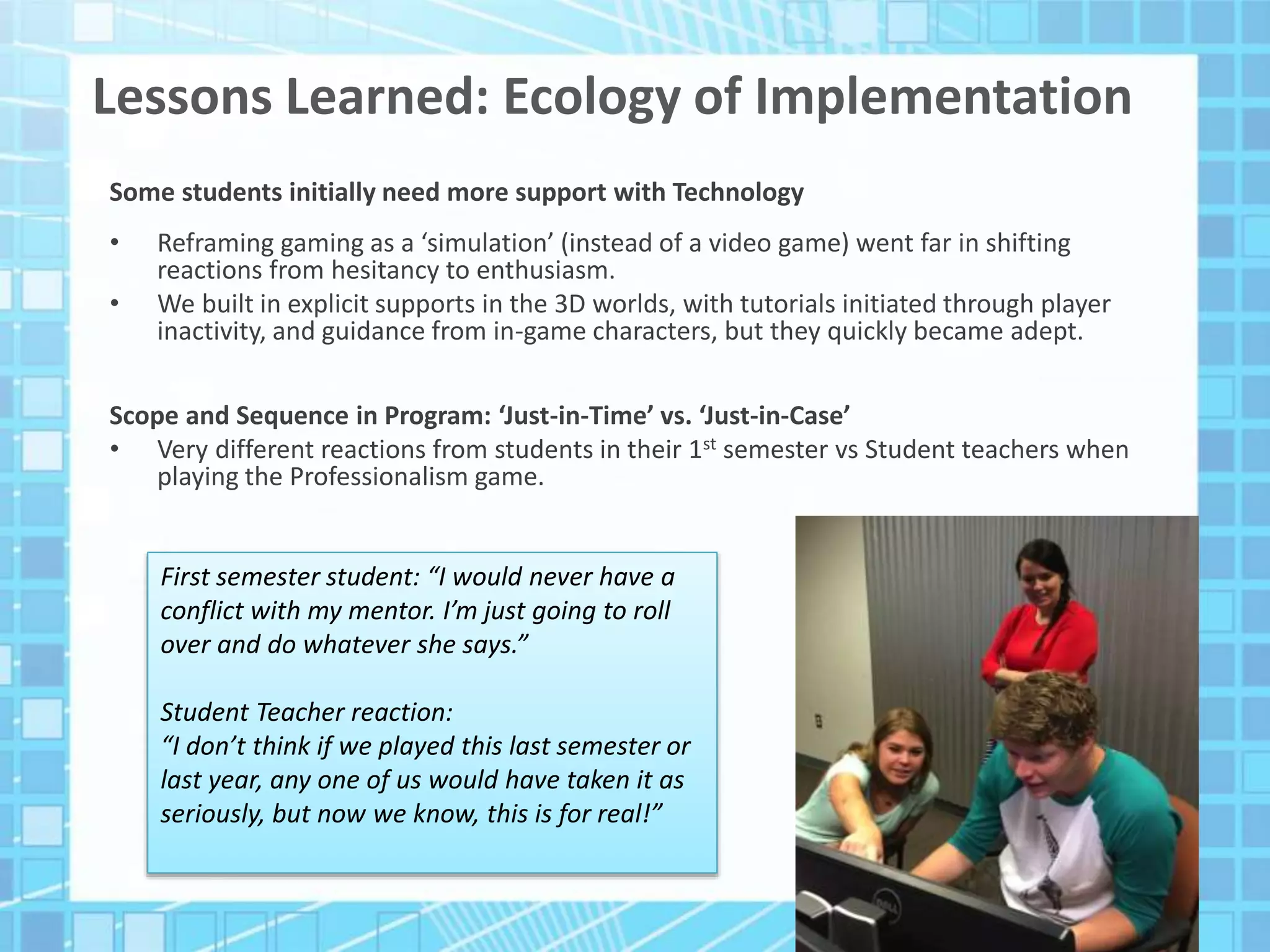 Lessons Learned: Ecology of Implementation
Some students initially need more support with Technology
• Reframing gaming as a ‘simulation’ (instead of a video game) went far in shifting
reactions from hesitancy to enthusiasm.
• We built in explicit supports in the 3D worlds, with tutorials initiated through player
inactivity, and guidance from in-game characters, but they quickly became adept.
Scope and Sequence in Program: ‘Just-in-Time’ vs. ‘Just-in-Case’
• Very different reactions from students in their 1st semester vs Student teachers when
playing the Professionalism game.
First semester student: “I would never have a
conflict with my mentor. I’m just going to roll
over and do whatever she says.”
Student Teacher reaction:
“I don’t think if we played this last semester or
last year, any one of us would have taken it as
seriously, but now we know, this is for real!”
 