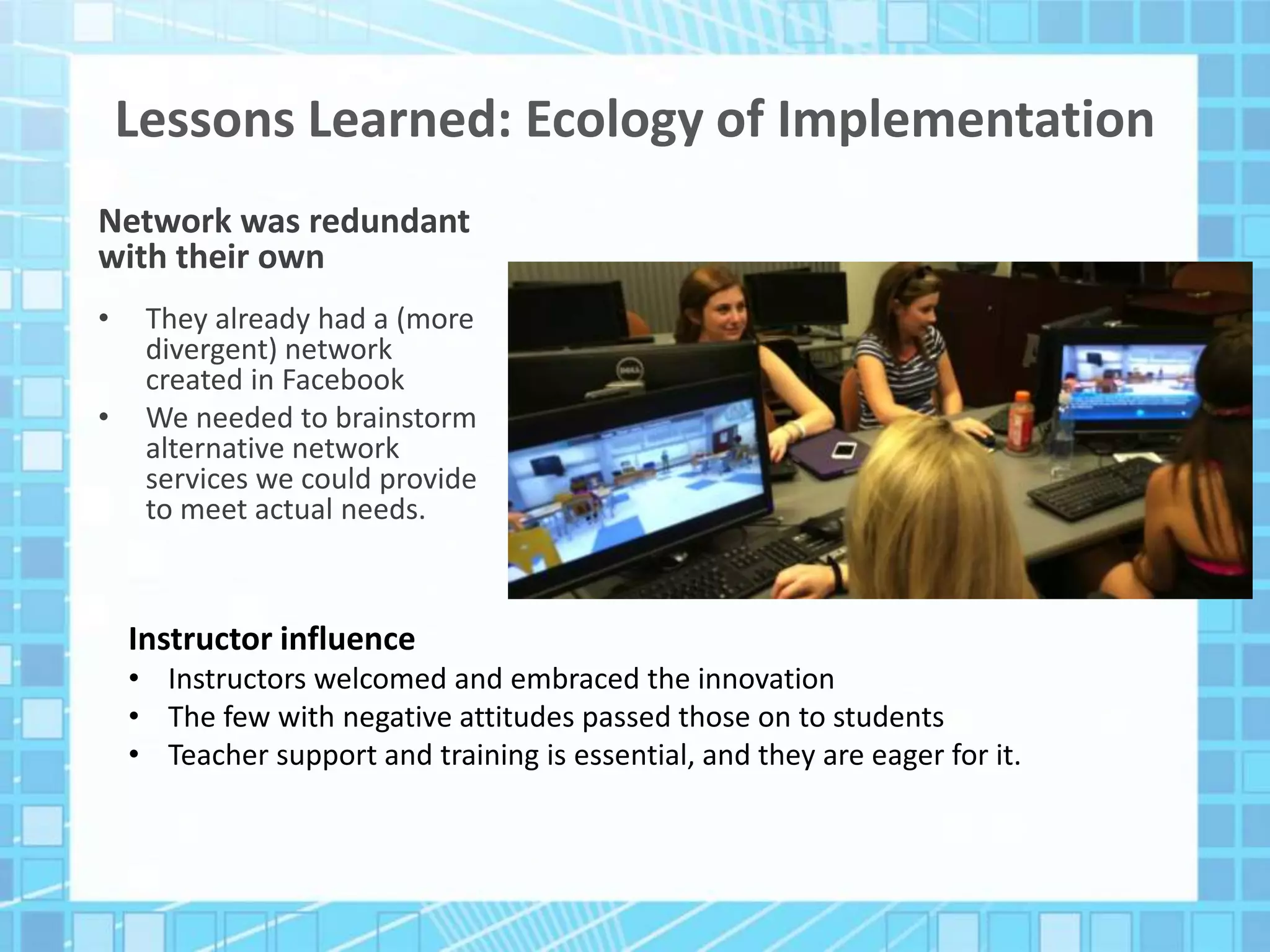 Lessons Learned: Ecology of Implementation
Network was redundant
with their own
• They already had a (more
divergent) network
created in Facebook
• We needed to brainstorm
alternative network
services we could provide
to meet actual needs.
Instructor influence
• Instructors welcomed and embraced the innovation
• The few with negative attitudes passed those on to students
• Teacher support and training is essential, and they are eager for it.
 