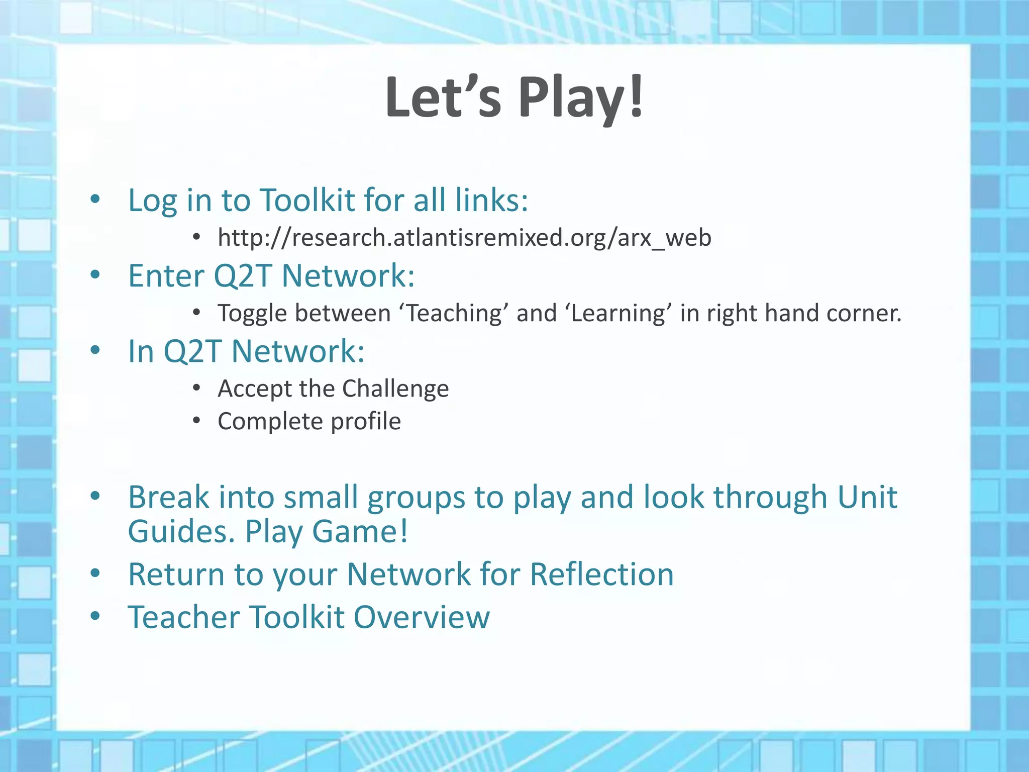 Let’s Play!
• Log in to Toolkit for all links:
• http://research.atlantisremixed.org/arx_web
• Enter Q2T Network:
• Toggle between ‘Teaching’ and ‘Learning’ in right hand corner.
• In Q2T Network:
• Accept the Challenge
• Complete profile
• Break into small groups to play and look through Unit
Guides. Play Game!
• Return to your Network for Reflection
• Teacher Toolkit Overview
 