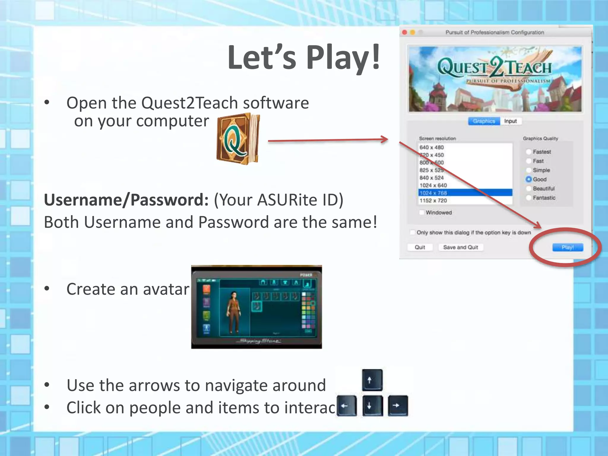 Let’s Play!
• Open the Quest2Teach software
on your computer
Username/Password: (Your ASURite ID)
Both Username and Password are the same!
• Create an avatar
• Use the arrows to navigate around
• Click on people and items to interact
 