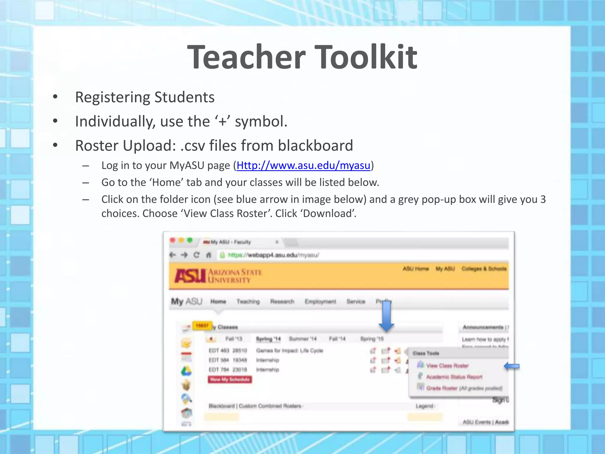 Teacher Toolkit
• Registering Students
• Individually, use the ‘+’ symbol.
• Roster Upload: .csv files from blackboard
– Log in to your MyASU page (Http://www.asu.edu/myasu)
– Go to the ‘Home’ tab and your classes will be listed below.
– Click on the folder icon (see blue arrow in image below) and a grey pop-up box will give you 3
choices. Choose ‘View Class Roster’. Click ‘Download’.
 