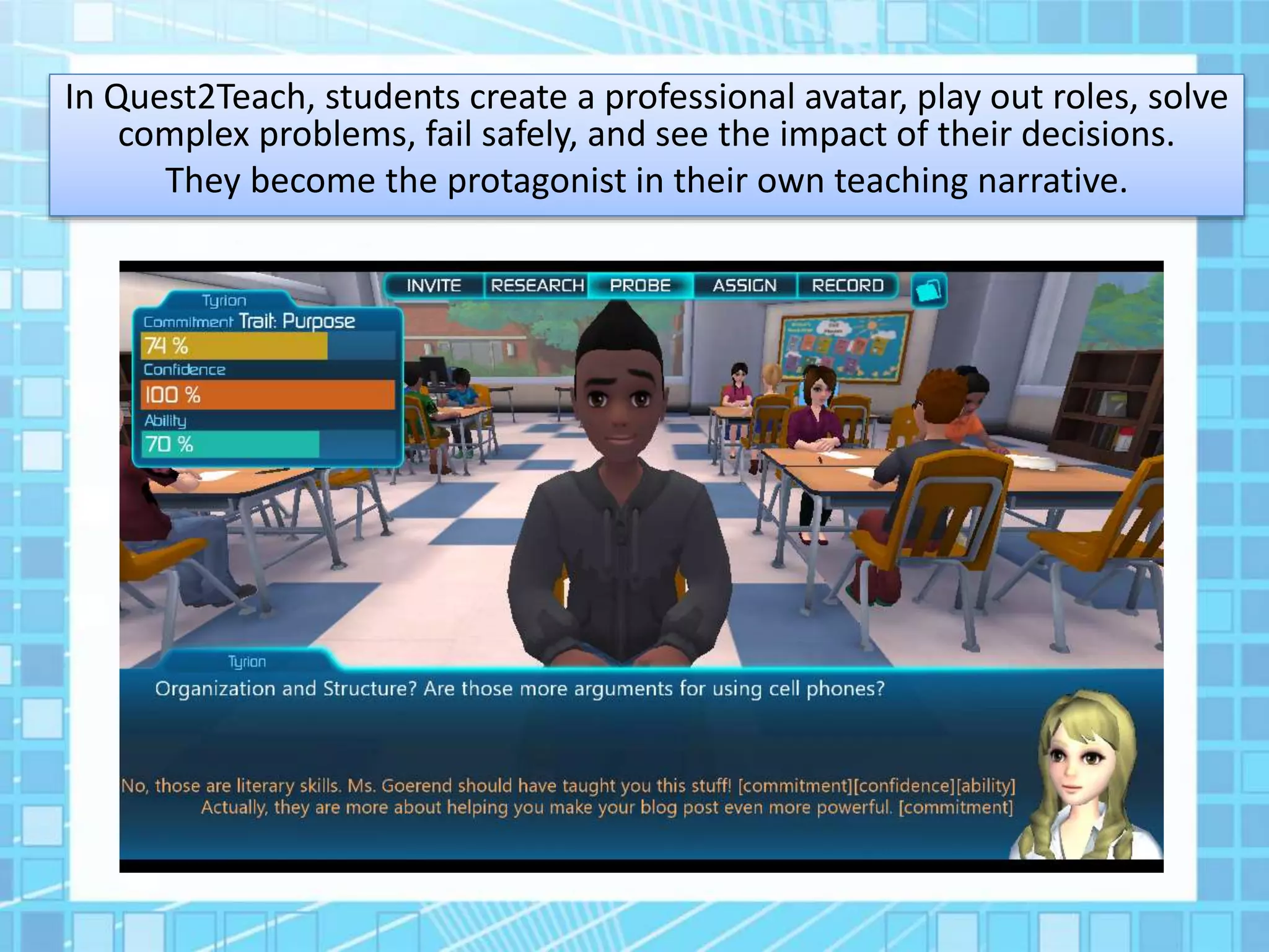 In Quest2Teach, students create a professional avatar, play out roles, solve
complex problems, fail safely, and see the impact of their decisions.
They become the protagonist in their own teaching narrative.
 