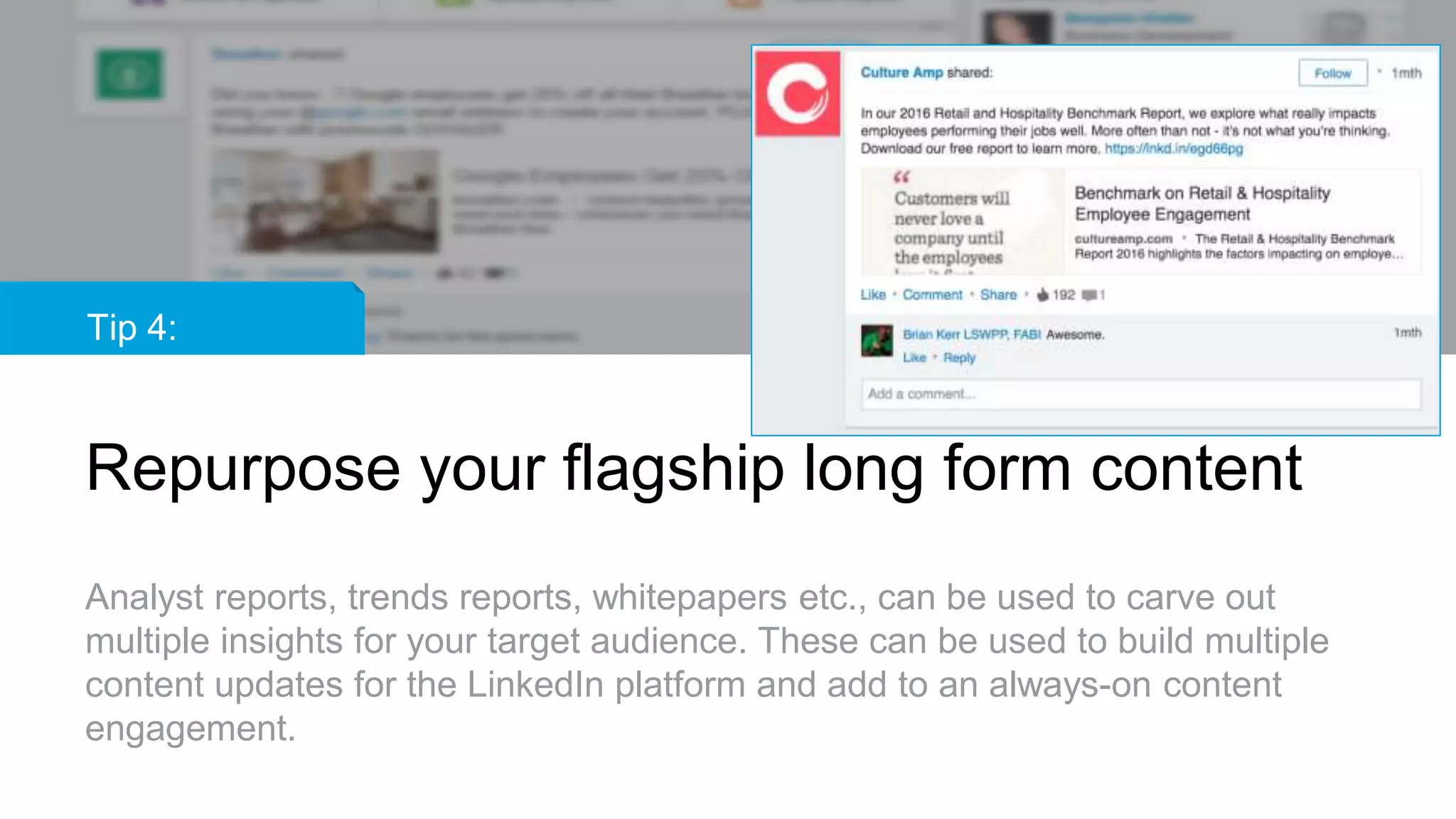 Tip 4:
Repurpose your flagship long form content
Analyst reports, trends reports, whitepapers etc., can be used to carve out
multiple insights for your target audience. These can be used to build multiple
content updates for the LinkedIn platform and add to an always-on content
engagement.
 