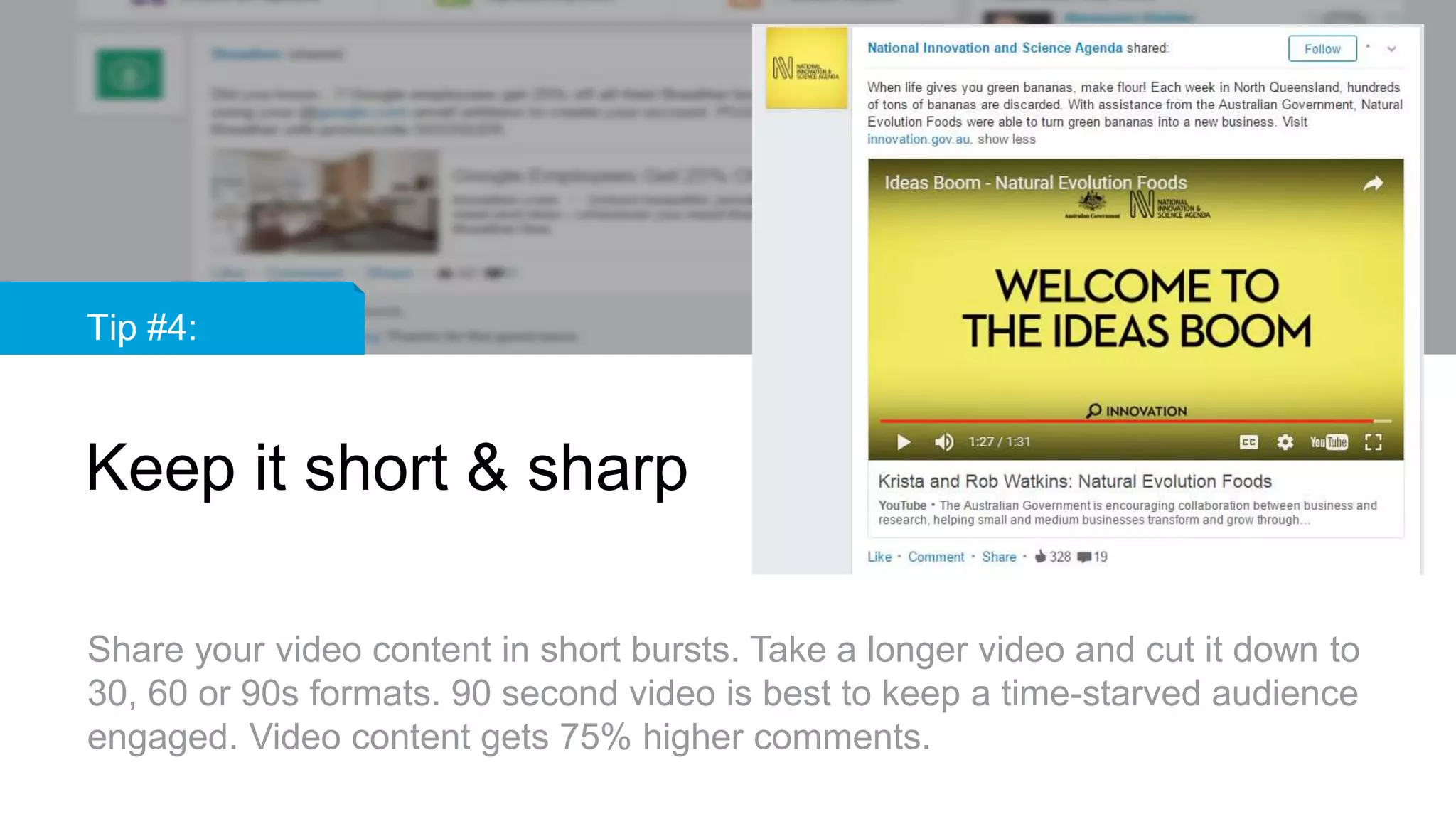Tip #4:
Keep it short & sharp
Share your video content in short bursts. Take a longer video and cut it down to
30, 60 or 90s formats. 90 second video is best to keep a time-starved audience
engaged. Video content gets 75% higher comments.
 