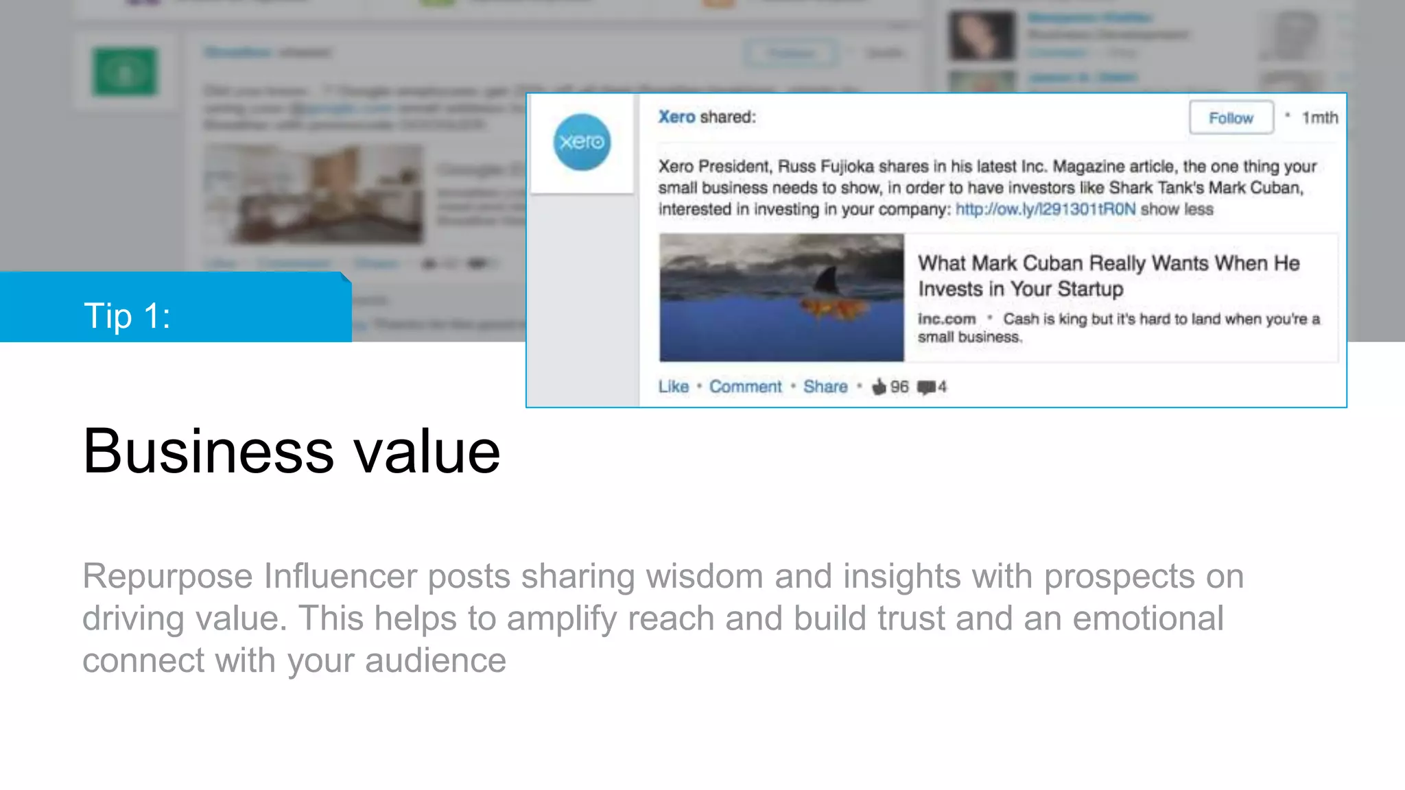 Tip 1:
Business value
Repurpose Influencer posts sharing wisdom and insights with prospects on
driving value. This helps to amplify reach and build trust and an emotional
connect with your audience
 