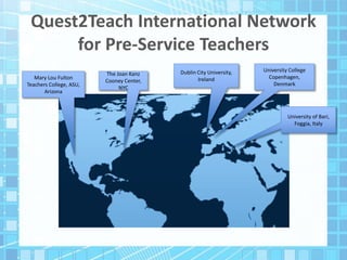 Quest2Teach International Network
for Pre-Service Teachers
Mary Lou Fulton
Teachers College, ASU,
Arizona
Dublin City University,
Ireland
University College
Copenhagen,
Denmark
University of Bari,
Foggia, Italy
The Joan Kanz
Cooney Center,
NYC
 