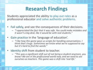 Research Findings
Students appreciated the ability to play out roles as a
professional educator and solve authentic problems.
• Fail safely, and see the consequences of their decisions.
– “I appreciated the fact that it was safe. You could make mistakes and
it wasn’t a big deal, like it would be with real students.”
• Gain practice in the ‘language of education’.
– “I like how this game gave us scripts for handling conversations. I
think that’s huge. Sometimes we know what we’re supposed to say
but it’s hard to find the words.”
• Identity shift from student to teacher.
– “This was a significant shift out of not being a student anymore, you
know? We are in the professional world now, and we need to see
ourselves as teachers. This game was a shift into ‘real life.’
 