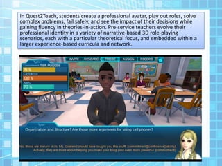In Quest2Teach, students create a professional avatar, play out roles, solve
complex problems, fail safely, and see the impact of their decisions while
gaining fluency in theories-in-action. Pre-service teachers evolve their
professional identity in a variety of narrative-based 3D role-playing
scenarios, each with a particular theoretical focus, and embedded within a
larger experience-based curricula and network.
 