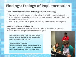 Findings: Ecology of Implementation
Some students initially need more support with Technology
• We built in explicit supports in the 3D worlds, with tutorials initiated
through player inactivity, and guidance from in-game characters, but they
quickly became adept.
• We call it a simulation or game curriculum, rather than a ‘video game’
Scope and Sequence in Program:
Very different reactions from students in their 1st semester vs Student
teachers when playing the Professionalism game.
First semester student: “I would never have a
conflict with my mentor. I’m just going to roll
over and do whatever she says.”
Student Teacher reaction:
“I don’t think if we played this last semester or
last year, any one of us would have taken it as
seriously, but now we know, this is for real!”
 