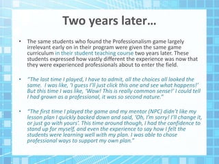 Two years later…
• The same students who found the Professionalism game largely
irrelevant early on in their program were given the same game
curriculum in their student teaching course two years later. These
students expressed how vastly different the experience was now that
they were experienced professionals about to enter the field.
• “The last time I played, I have to admit, all the choices all looked the
same. I was like, ‘I guess I’ll just click this one and see what happens!’
But this time I was like, ‘Wow! This is really common sense!’ I could tell
I had grown as a professional, it was so second nature.”
• “The first time I played the game and my mentor (NPC) didn’t like my
lesson plan I quickly backed down and said, ‘Oh, I’m sorry! I’ll change it,
or just go with yours’. This time around though, I had the confidence to
stand up for myself, and even the experience to say how I felt the
students were learning well with my plan. I was able to chose
professional ways to support my own plan.”
 