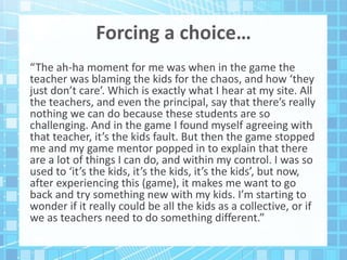 Forcing a choice…
“The ah-ha moment for me was when in the game the
teacher was blaming the kids for the chaos, and how ‘they
just don’t care’. Which is exactly what I hear at my site. All
the teachers, and even the principal, say that there’s really
nothing we can do because these students are so
challenging. And in the game I found myself agreeing with
that teacher, it’s the kids fault. But then the game stopped
me and my game mentor popped in to explain that there
are a lot of things I can do, and within my control. I was so
used to ‘it’s the kids, it’s the kids, it’s the kids’, but now,
after experiencing this (game), it makes me want to go
back and try something new with my kids. I’m starting to
wonder if it really could be all the kids as a collective, or if
we as teachers need to do something different.”
 