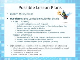 Possible Lesson Plans
• One day: 2 hours, do it all
• Two classes: See Curriculum Guide for details
– Class 1: (45 mins)
• You lead intro to game and goals (in guide)
• Make the connection to where they are in their studies and your class
• Students login and play for 30-45 mins
• You lead debrief (suggested questions in guide)
• Students finish game as homework (about 45 more mins at home)
– Class 2: (20-30 mins)
• You lead debrief of the virtual experience and tie to theory and your class
• Students enter network and post to your question.
• Students comment on peers’ posts, give props. (20 mins)
• Short version: (not recommended, but fallback if there are site issues)
– Class 1: Limit intro and gameplay in class to 20 mins (or not at all if no access)
– Students play and finish game at home
– Students post to network at home
– Class 2: Debrief for 15 mins at next class
 