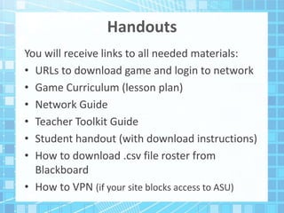 Handouts
You will receive links to all needed materials:
• URLs to download game and login to network
• Game Curriculum (lesson plan)
• Network Guide
• Teacher Toolkit Guide
• Student handout (with download instructions)
• How to download .csv file roster from
Blackboard
• How to VPN (if your site blocks access to ASU)
 