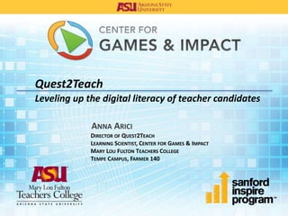 Quest2Teach
Leveling up the digital literacy of teacher candidates
ANNA ARICI
DIRECTOR OF QUEST2TEACH
LEARNING SCIENTIST, CENTER FOR GAMES & IMPACT
MARY LOU FULTON TEACHERS COLLEGE
TEMPE CAMPUS, FARMER 140
 