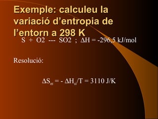 Exemple: calculeu laExemple: calculeu la
variació d’entropia devariació d’entropia de
l’entorn a 298 Kl’entorn a 298 K
S + O2 --- SO2 ; ∆H = -296,5 kJ/mol
Resolució:
∆Sent = - ∆Hsis/T = 3110 J/K
 