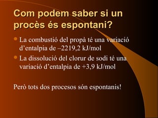Com podem saber si unCom podem saber si un
procès és espontani?procès és espontani?
La combustió del propà té una variació
d’entalpia de –2219,2 kJ/mol
La dissolució del clorur de sodi té una
variació d’entalpia de +3,9 kJ/mol
Però tots dos procesos són espontanis!
 