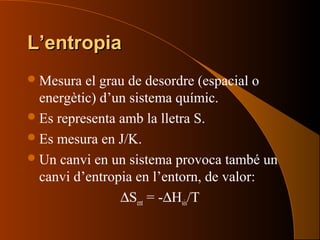 L’entropiaL’entropia
Mesura el grau de desordre (espacial o
energètic) d’un sistema químic.
Es representa amb la lletra S.
Es mesura en J/K.
Un canvi en un sistema provoca també un
canvi d’entropia en l’entorn, de valor:
∆Sent = -∆Hsis/T
 