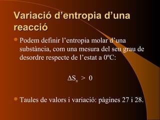 Variació d’entropia d’unaVariació d’entropia d’una
reaccióreacció
Podem definir l’entropia molar d’una
substància, com una mesura del seu grau de
desordre respecte de l’estat a 0ºC:
∆Sm > 0
Taules de valors i variació: pàgines 27 i 28.
 