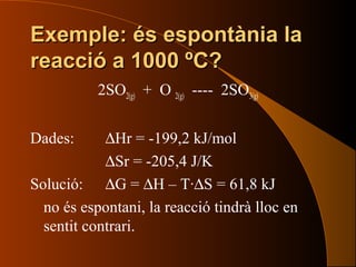 Exemple: és espontània laExemple: és espontània la
reacció a 1000 ºC?reacció a 1000 ºC?
2SO2(g) + O 2(g) ---- 2SO3(g)
Dades: ∆Hr = -199,2 kJ/mol
∆Sr = -205,4 J/K
Solució: ∆G = ∆H – T·∆S = 61,8 kJ
no és espontani, la reacció tindrà lloc en
sentit contrari.
 