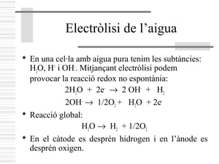 Electròlisi de l’aigua
 En una cel·la amb aigua pura tenim les subtàncies:
H2O, H+
i OH-
. Mitjançant electròlisi podem
provocar la reacció redox no espontània:
2H2O + 2e-
→ 2 OH-
+ H2
2OH-
→ 1/2O2 + H2O + 2e-
 Reacció global:
H2O → H2 + 1/2O2
 En el càtode es desprén hidrogen i en l’ànode es
desprén oxigen.
 
