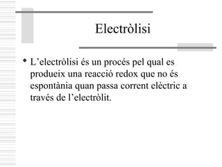 Electròlisi
 L’electròlisi és un procés pel qual es
produeix una reacció redox que no és
espontània quan passa corrent elèctric a
través de l’electròlit.
 