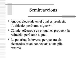 Semireaccions
 Ànode: elèctrode en el qual es produeix
l’oxidació, però amb signe +.
 Càtode: elèctrode en el qual es produeix la
reducció, però amb signe -.
 La polaritat és inversa perquè ara els
elèctrodes estan connectats a una pila
externa.
 