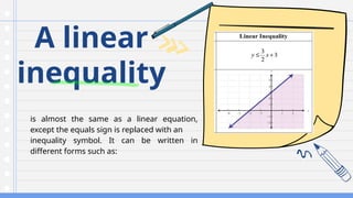 A linear
inequality
is almost the same as a linear equation,
except the equals sign is replaced with an
inequality symbol. It can be written in
different forms such as:
 