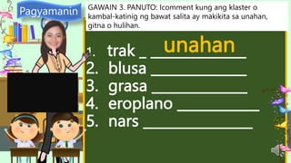 1. trak _ ______________
2. blusa ______________
3. grasa ______________
4. eroplano ____________
5. nars ________________
Pagyamanin
!:
GAWAIN 3. PANUTO: Icomment kung ang klaster o
kambal-katinig ng bawat salita ay makikita sa unahan,
gitna o hulihan.
unahan
 