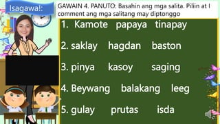 1. Kamote papaya tinapay
2. saklay hagdan baston
3. pinya kasoy saging
4. Beywang balakang leeg
5. gulay prutas isda
Isagawa!: GAWAIN 4. PANUTO: Basahin ang mga salita. Piliin at I
comment ang mga salitang may diptonggo
 