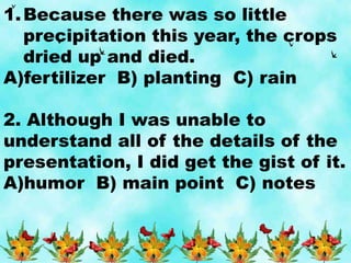 1.Because there was so little
precipitation this year, the crops
dried up and died.
A)fertilizer B) planting C) rain
2. Although I was unable to
understand all of the details of the
presentation, I did get the gist of it.
A)humor B) main point C) notes
 