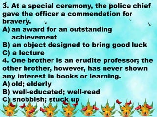 3. At a special ceremony, the police chief
gave the officer a commendation for
bravery.
A) an award for an outstanding
achievement
B) an object designed to bring good luck
C) a lecture
4. One brother is an erudite professor; the
other brother, however, has never shown
any interest in books or learning.
A) old; elderly
B) well-educated; well-read
C) snobbish; stuck up
 