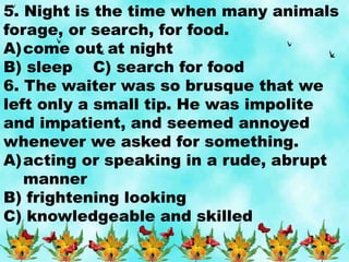 5. Night is the time when many animals
forage, or search, for food.
A)come out at night
B) sleep C) search for food
6. The waiter was so brusque that we
left only a small tip. He was impolite
and impatient, and seemed annoyed
whenever we asked for something.
A)acting or speaking in a rude, abrupt
manner
B) frightening looking
C) knowledgeable and skilled
 