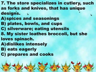 7. The store specializes in cutlery, such
as forks and knives, that has unique
designs.
A)spices and seasonings
B) plates, bowls, and cups
C) silverware; eating utensils
8. My sister loathes broccoli, but she
loves spinach.
A)dislikes intensely
B) eats eagerly
C) prepares and cooks
 