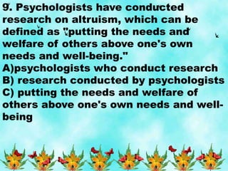 9. Psychologists have conducted
research on altruism, which can be
defined as "putting the needs and
welfare of others above one's own
needs and well-being."
A)psychologists who conduct research
B) research conducted by psychologists
C) putting the needs and welfare of
others above one's own needs and well-
being
 