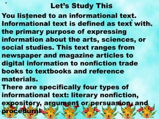 Let’s Study This
You listened to an informational text.
Informational text is defined as text with
the primary purpose of expressing
information about the arts, sciences, or
social studies. This text ranges from
newspaper and magazine articles to
digital information to nonfiction trade
books to textbooks and reference
materials.
There are specifically four types of
informational text: literary nonfiction,
expository, argument or persuasion, and
procedural
 